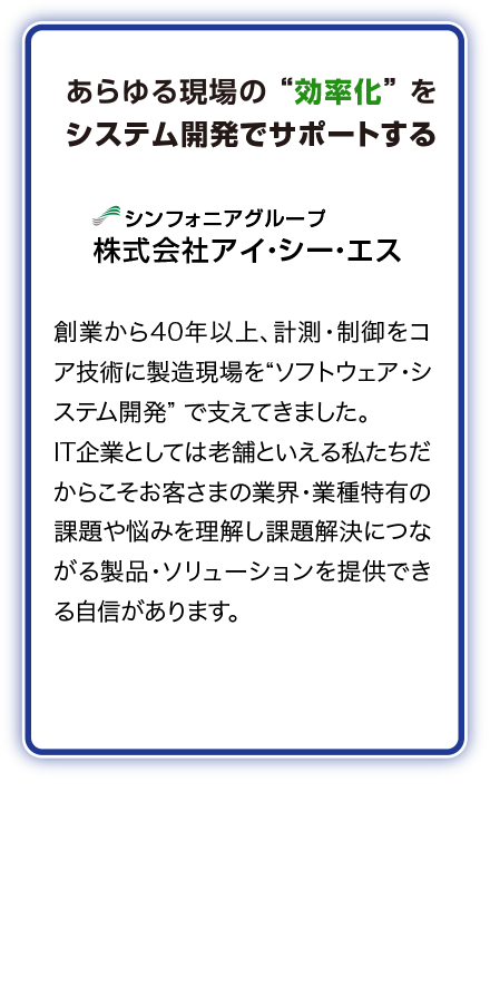 あらゆる現場の効率化をシステム開発でサポートするシンフォニアグループ株式会社アイ・シー・エス　創業から40年以上、計測・制御をコア技術に製造現場を“ソフトウェア・システム開発”で支えてきました。IT企業としては老舗といえる私たちだからこそお客さまの業界・業種特有の課題や悩みを理解し課題解決につながる製品・ソリューションを提供できる自信があります。